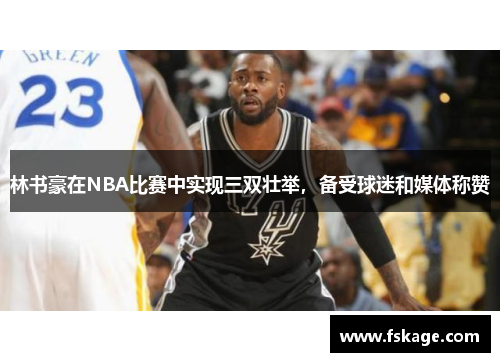 林书豪在NBA比赛中实现三双壮举，备受球迷和媒体称赞