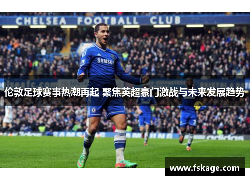 伦敦足球赛事热潮再起 聚焦英超豪门激战与未来发展趋势